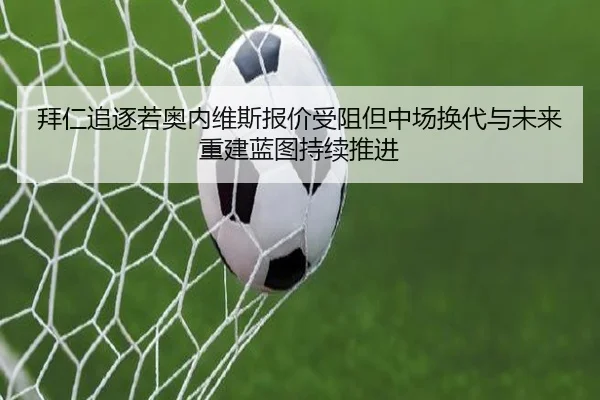 拜仁追逐若奥内维斯报价受阻但中场换代与未来重建蓝图持续推进