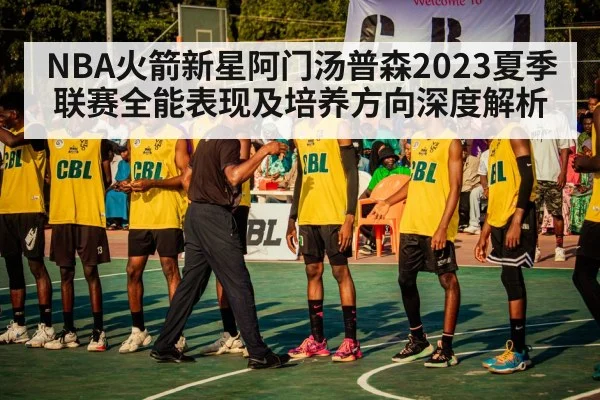 NBA火箭新星阿门汤普森2023夏季联赛全能表现及培养方向深度解析