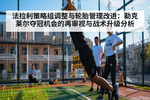 法拉利策略组调整与轮胎管理改进：勒克莱尔夺冠机会的再审视与战术升级分析