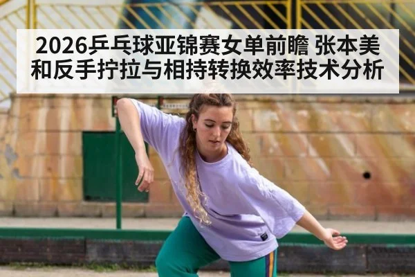 2026乒乓球亚锦赛女单前瞻 张本美和反手拧拉与相持转换效率技术分析