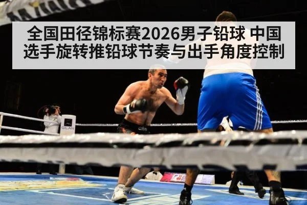全国田径锦标赛2026男子铅球 中国选手旋转推铅球节奏与出手角度控制
