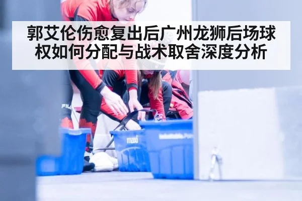 郭艾伦伤愈复出后广州龙狮后场球权如何分配与战术取舍深度分析