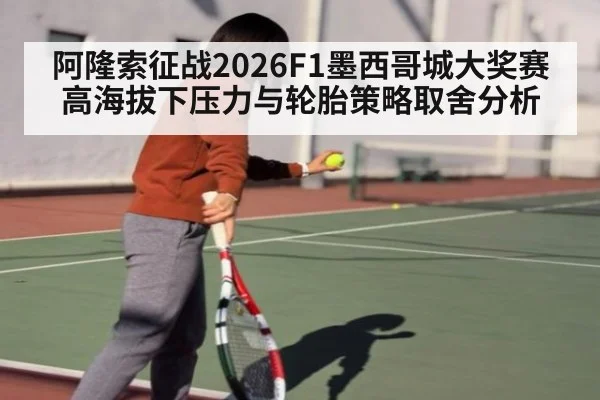 阿隆索征战2026F1墨西哥城大奖赛高海拔下压力与轮胎策略取舍分析